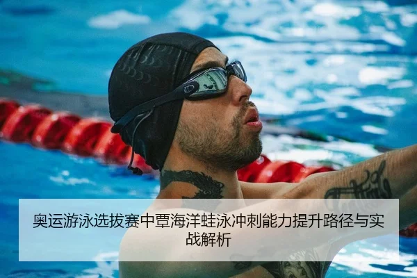 奥运游泳选拔赛中覃海洋蛙泳冲刺能力提升路径与实战解析